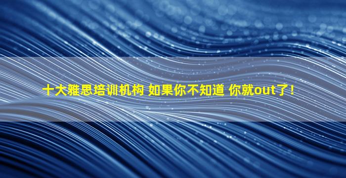 十大雅思培训机构 如果你不知道 你就out了！